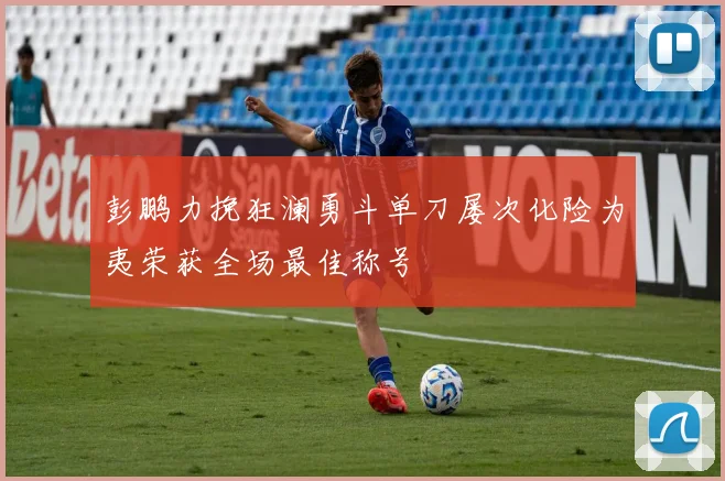 彭鹏力挽狂澜勇斗单刀屡次化险为夷荣获全场最佳称号
