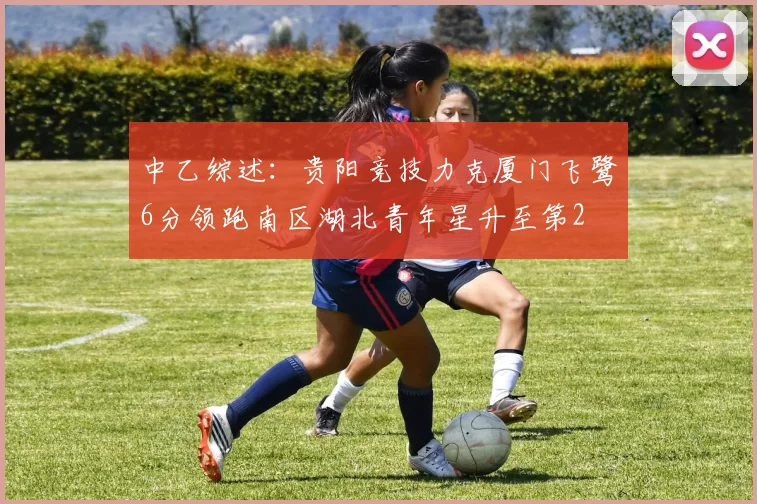 中乙综述：贵阳竞技力克厦门飞鹭6分领跑南区湖北青年星升至第2
