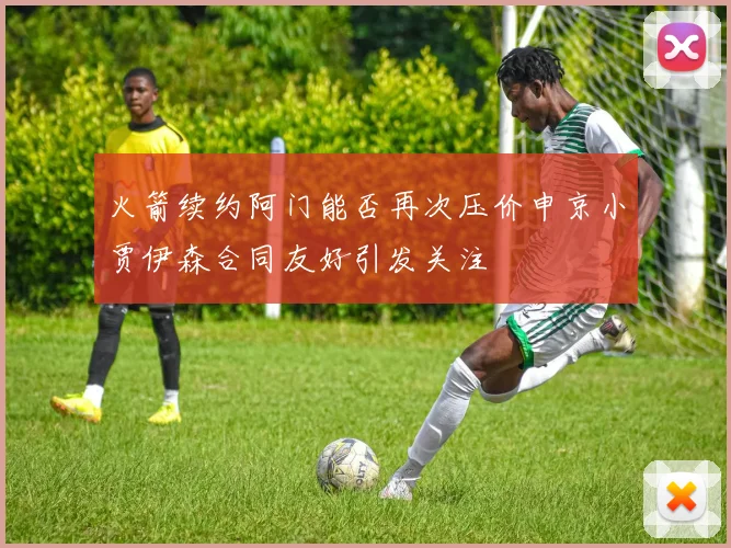 火箭续约阿门能否再次压价申京小贾伊森合同友好引发关注