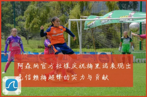 阿森纳官方社媒庆祝梅里诺表现出色信赖梅超锋的实力与贡献