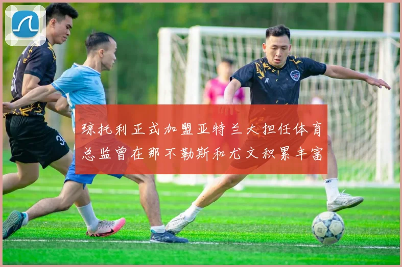 琼托利正式加盟亚特兰大担任体育总监曾在那不勒斯和尤文积累丰富经验