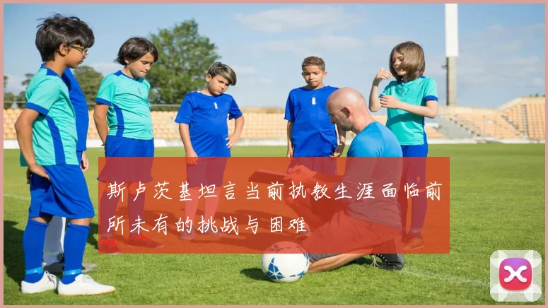 斯卢茨基坦言当前执教生涯面临前所未有的挑战与困难