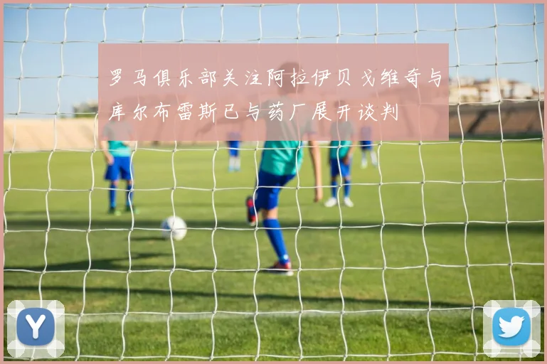 罗马俱乐部关注阿拉伊贝戈维奇与库尔布雷斯已与药厂展开谈判