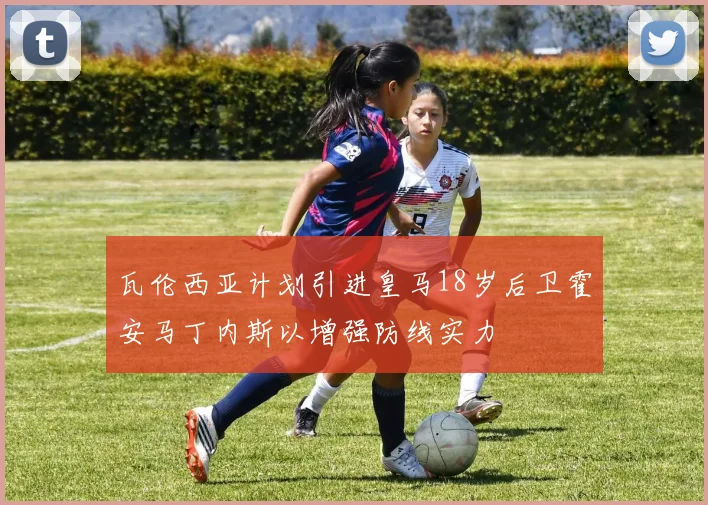 瓦伦西亚计划引进皇马18岁后卫霍安马丁内斯以增强防线实力