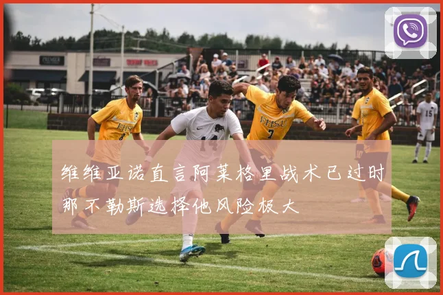 维维亚诺直言阿莱格里战术已过时那不勒斯选择他风险极大