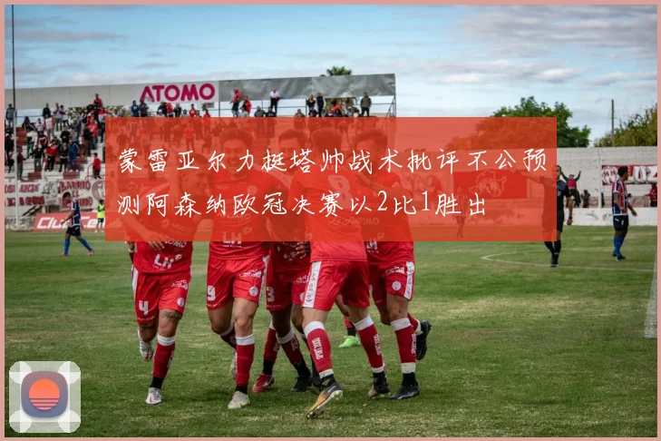 蒙雷亚尔力挺塔帅战术批评不公预测阿森纳欧冠决赛以2比1胜出