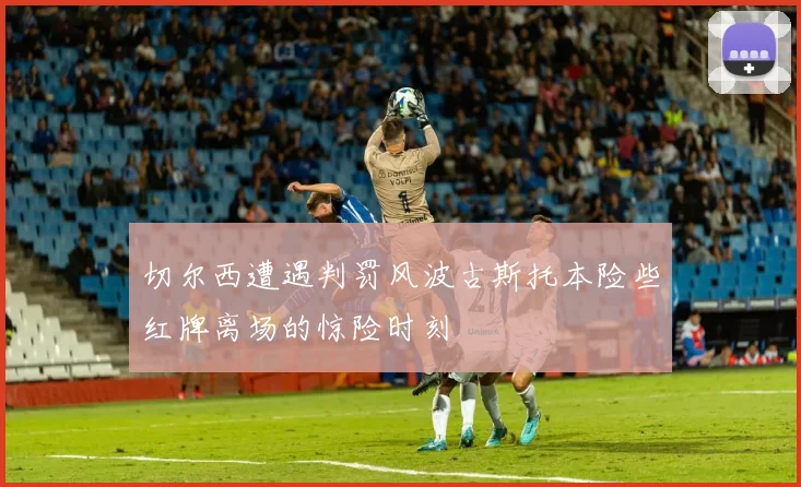 切尔西遭遇判罚风波古斯托本险些红牌离场的惊险时刻