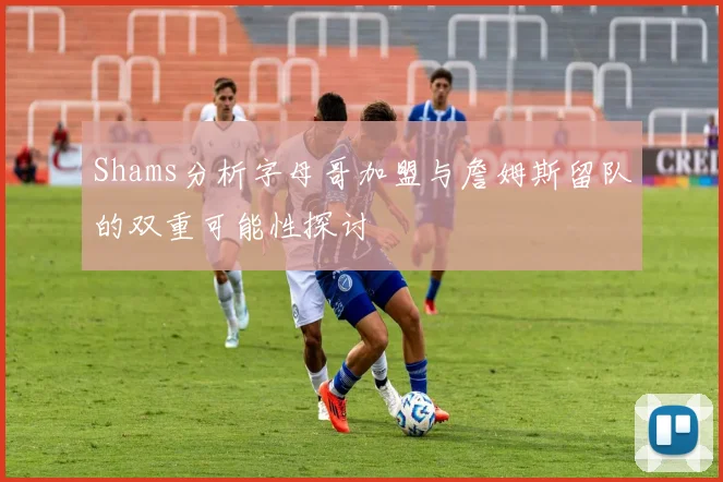 Shams分析字母哥加盟与詹姆斯留队的双重可能性探讨