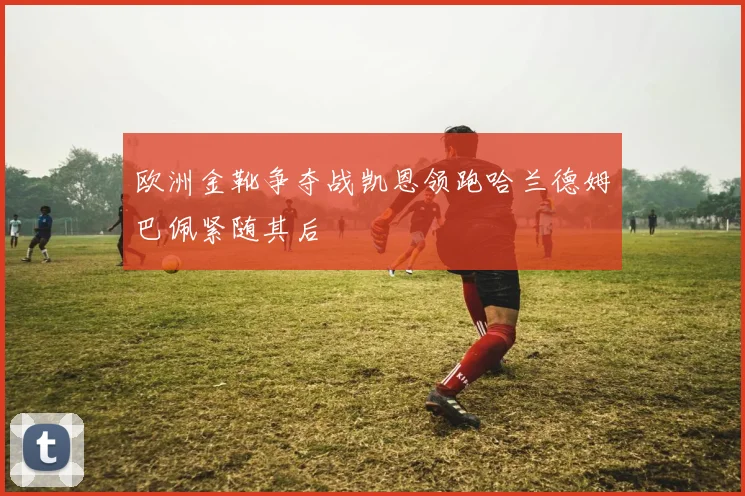 欧洲金靴争夺战凯恩领跑哈兰德姆巴佩紧随其后