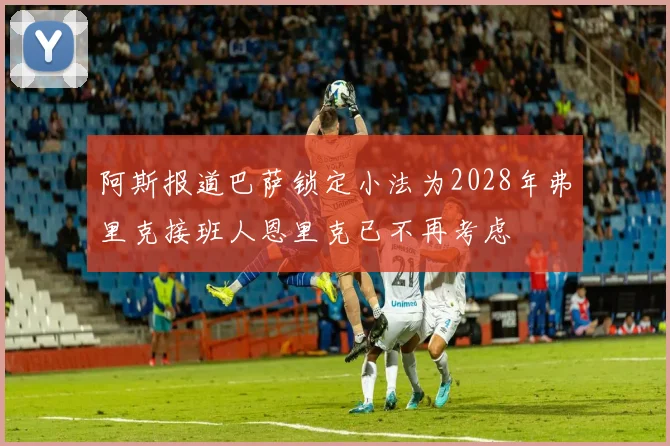 阿斯报道巴萨锁定小法为2028年弗里克接班人恩里克已不再考虑